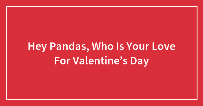 Hey Pandas, Who Is Your Love For Valentine’s Day? (Closed)
