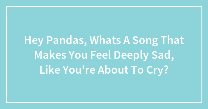 Hey Pandas, Whats A Song That Makes You Feel Deeply Sad, Like You’re About To Cry?