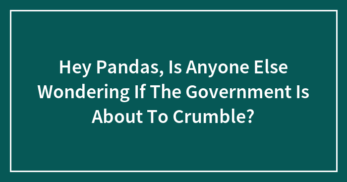 Hey Pandas, Is Anyone Else Wondering If The Government Is About To Crumble? (Closed)