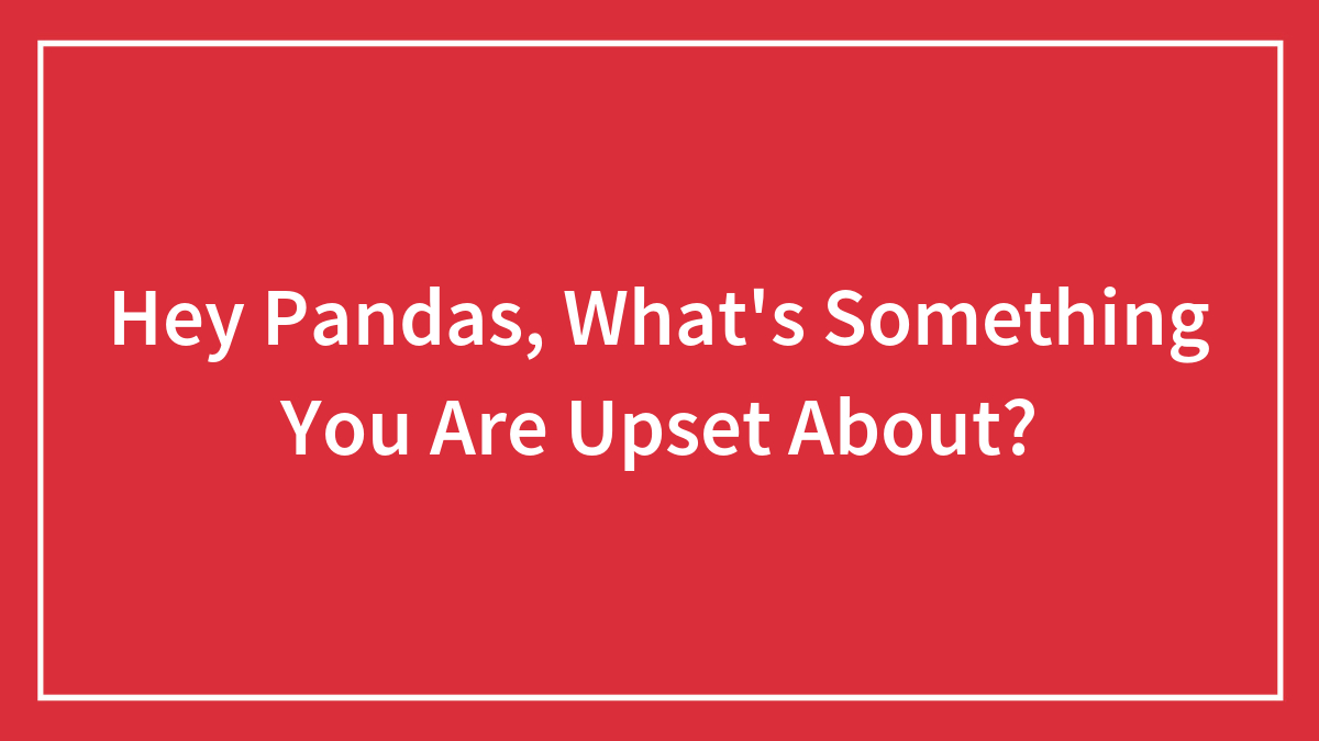 Hey Pandas, What’s Something You Are Upset About? (Closed)