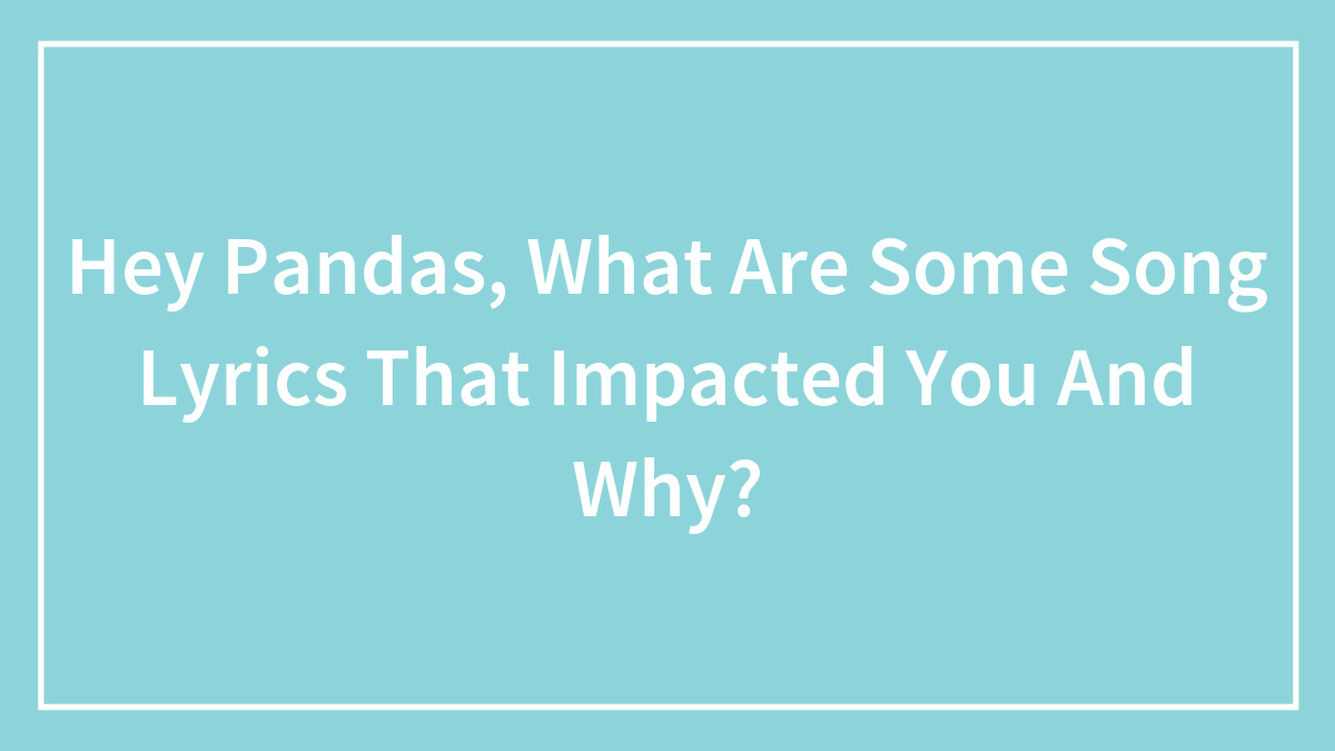 Hey Pandas, What Are Some Song Lyrics That Impacted You And Why? (Closed)