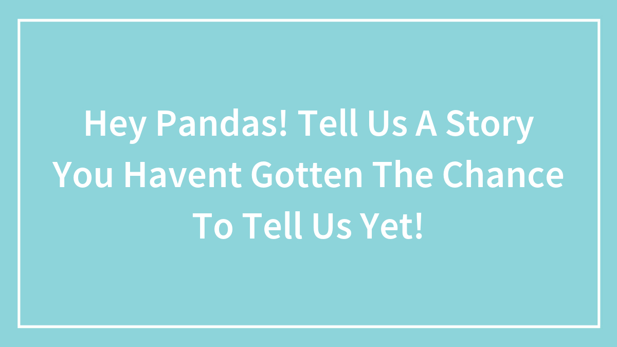 Hey Pandas, Tell Us A Story You Haven’t Gotten The Chance To Tell Us Yet