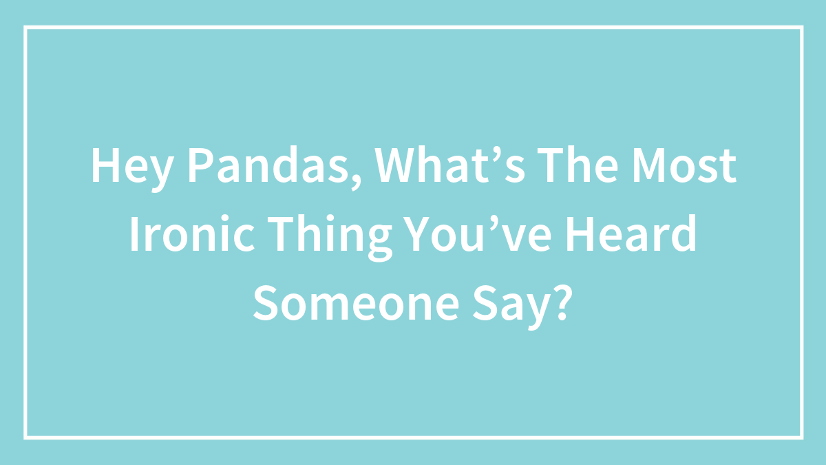 Hey Pandas, What’s The Most Ironic Thing You’ve Heard Someone Say?