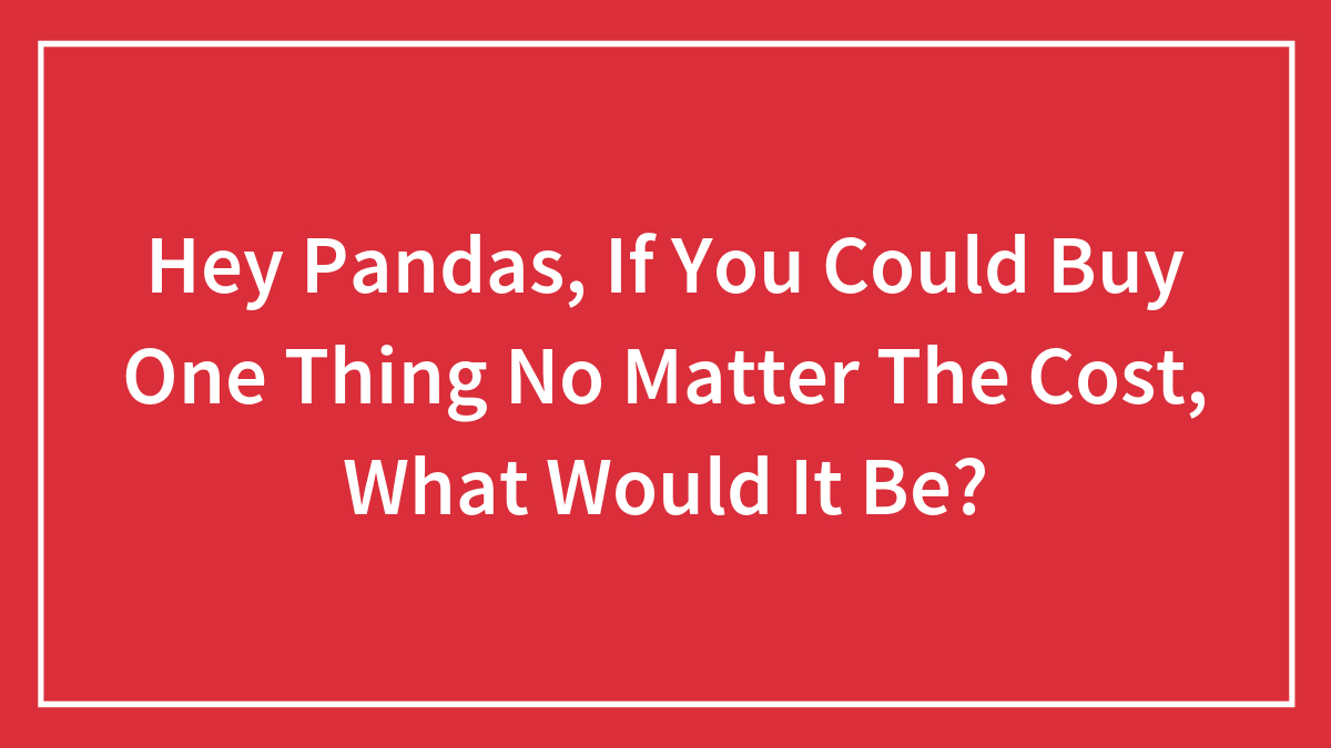 Hey Pandas, If You Could Buy One Thing No Matter The Cost, What Would It Be?
