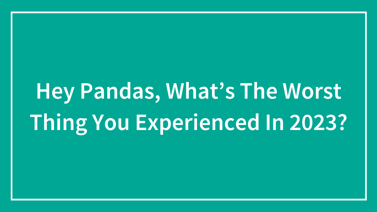 Hey Pandas, What’s The Worst Thing You Experienced In 2023? (Closed)