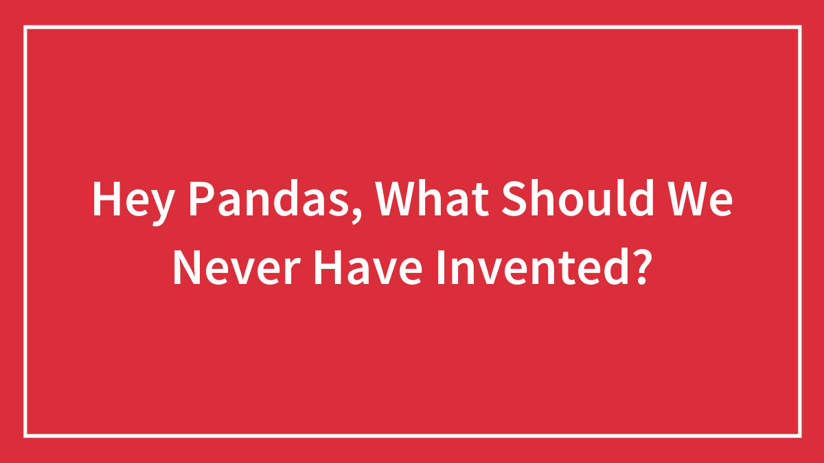 Hey Pandas, What Should We Never Have Invented? (Closed)
