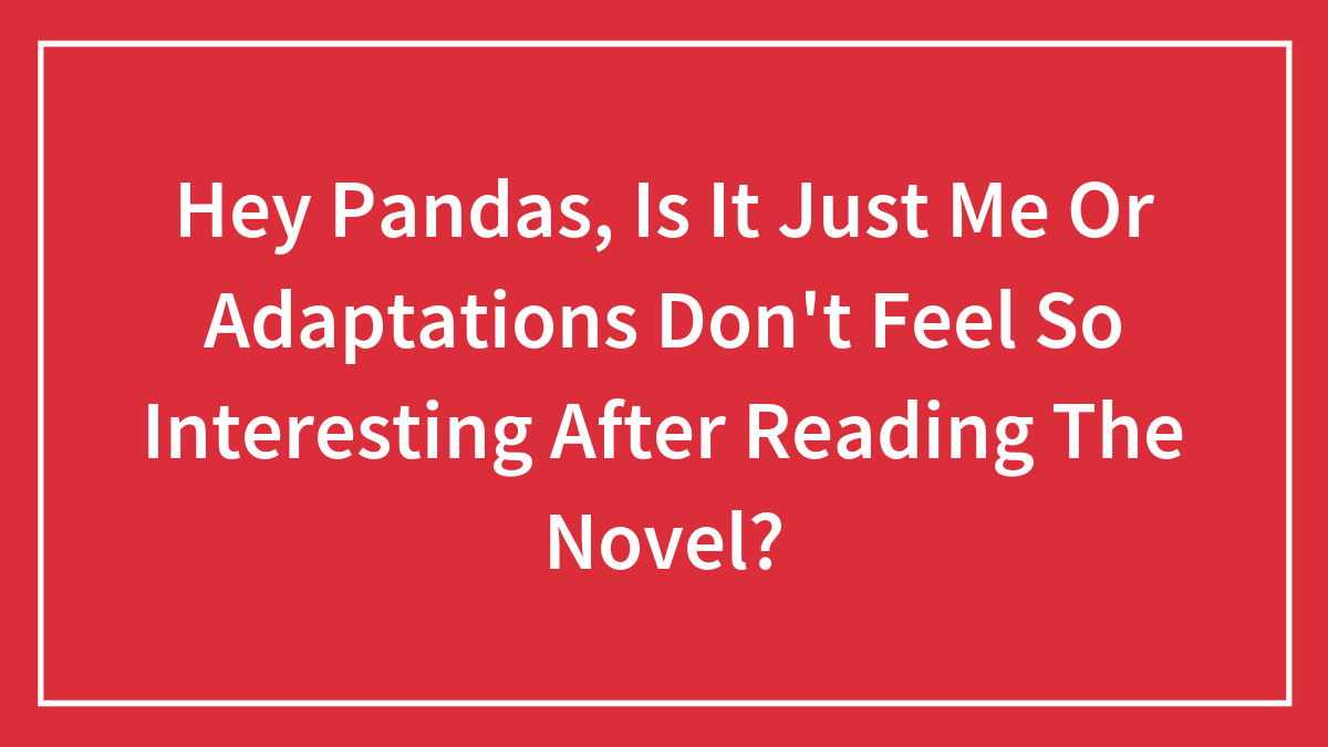 Hey Pandas, Is It Just Me Or Adaptations Don’t Feel So Interesting After Reading The Novel? (Closed)