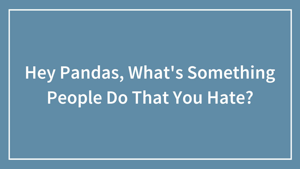 Hey Pandas, What’s Something People Do That You Hate? (Closed)