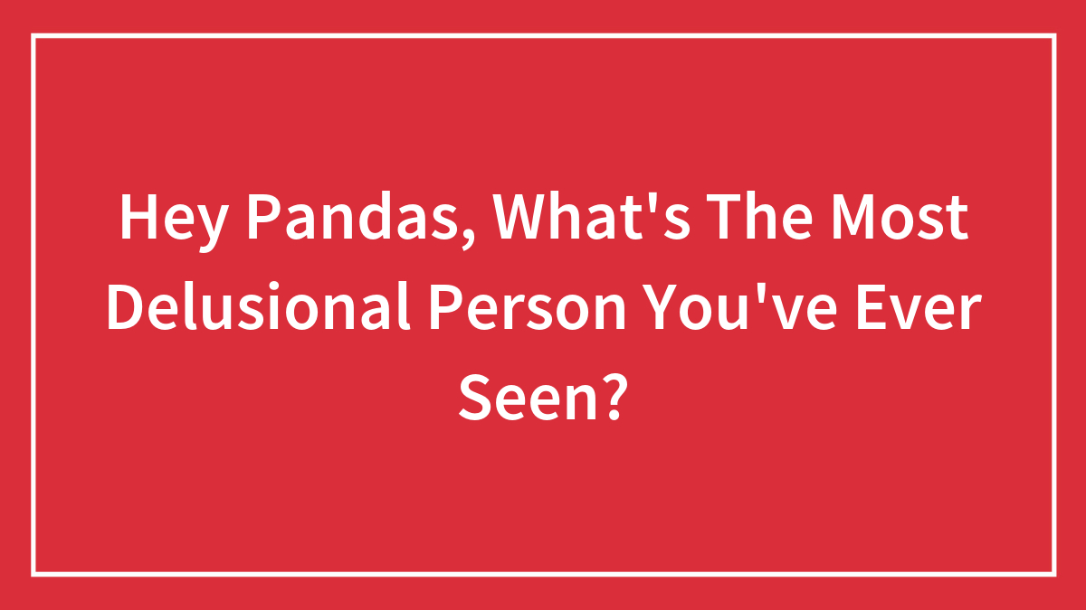 Hey Pandas, What’s The Most Delusional Person You’ve Ever Seen? (Closed)