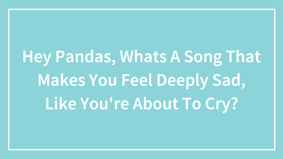 Hey Pandas, Whats A Song That Makes You Feel Deeply Sad, Like You’re About To Cry?
