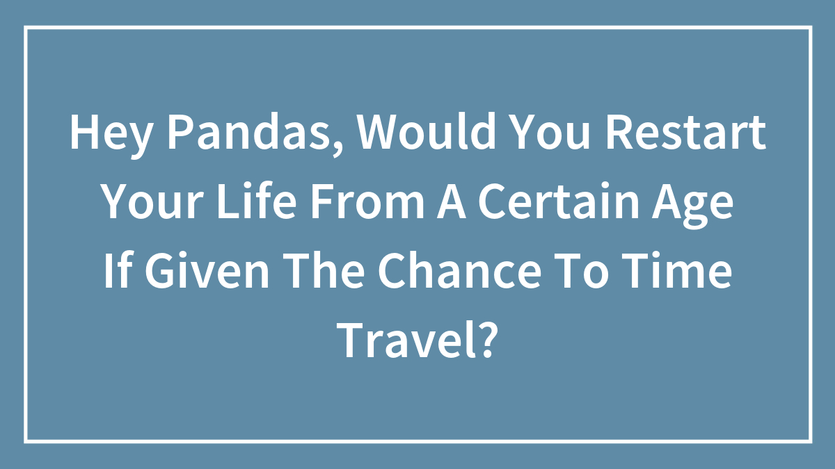 Hey Pandas, Would You Restart Your Life From A Certain Age If Given The Chance To Time Travel? (Closed)