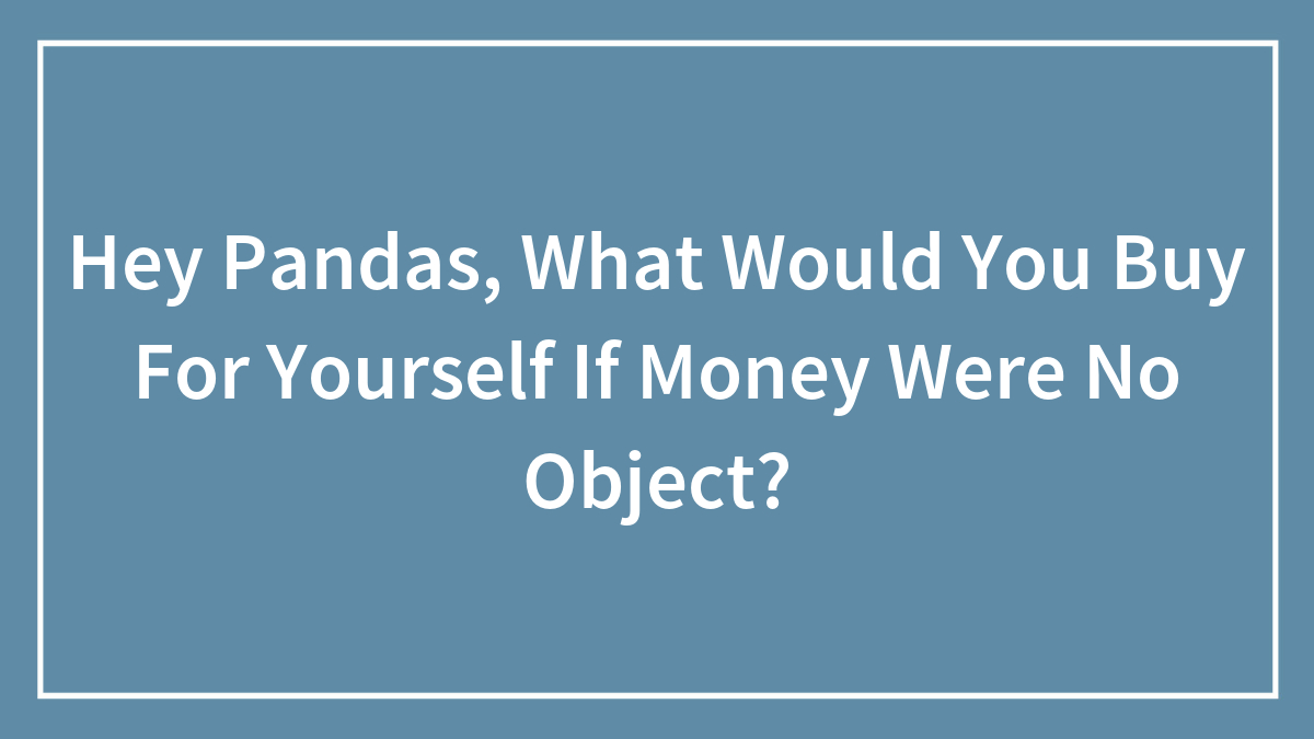 Hey Pandas, What Would You Buy For Yourself If Money Were No Object? (Closed)