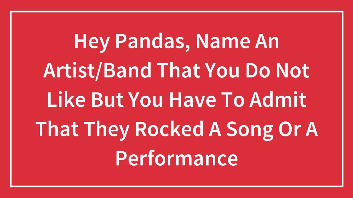 Hey Pandas, Name An Artist/Band That You Do Not Like But You Have To Admit That They Rocked A Song Or A Performance
