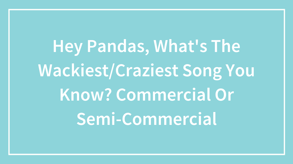 Hey Pandas, What’s The Wackiest/Craziest Song You Know? Commercial Or Semi-Commercial