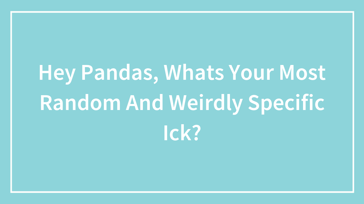 Hey Pandas, Whats Your Most Random And Weirdly Specific Ick?