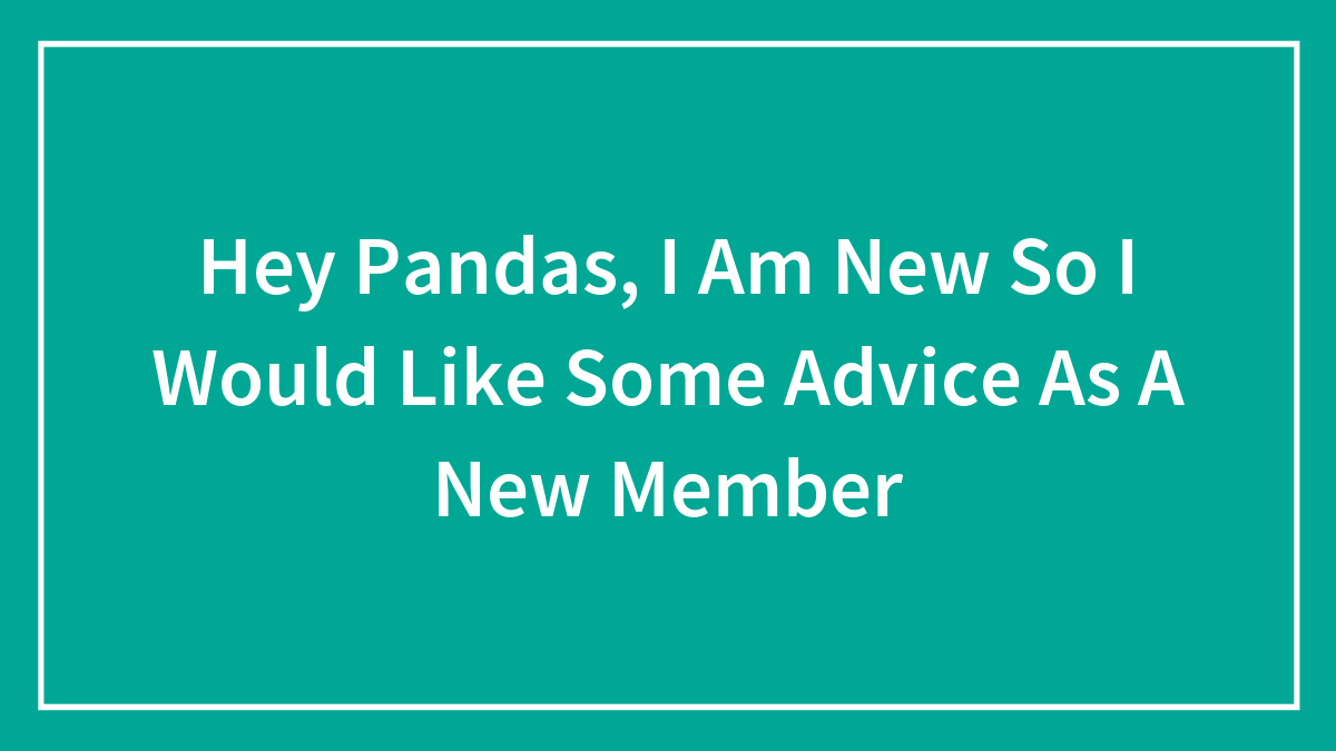 Hey Pandas, I Am New So I Would Like Some Advice As A New Member