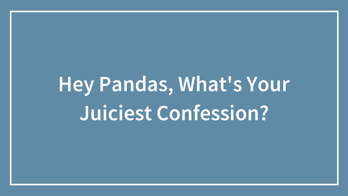 Hey Pandas, What’s Your Juiciest Confession? (Closed)