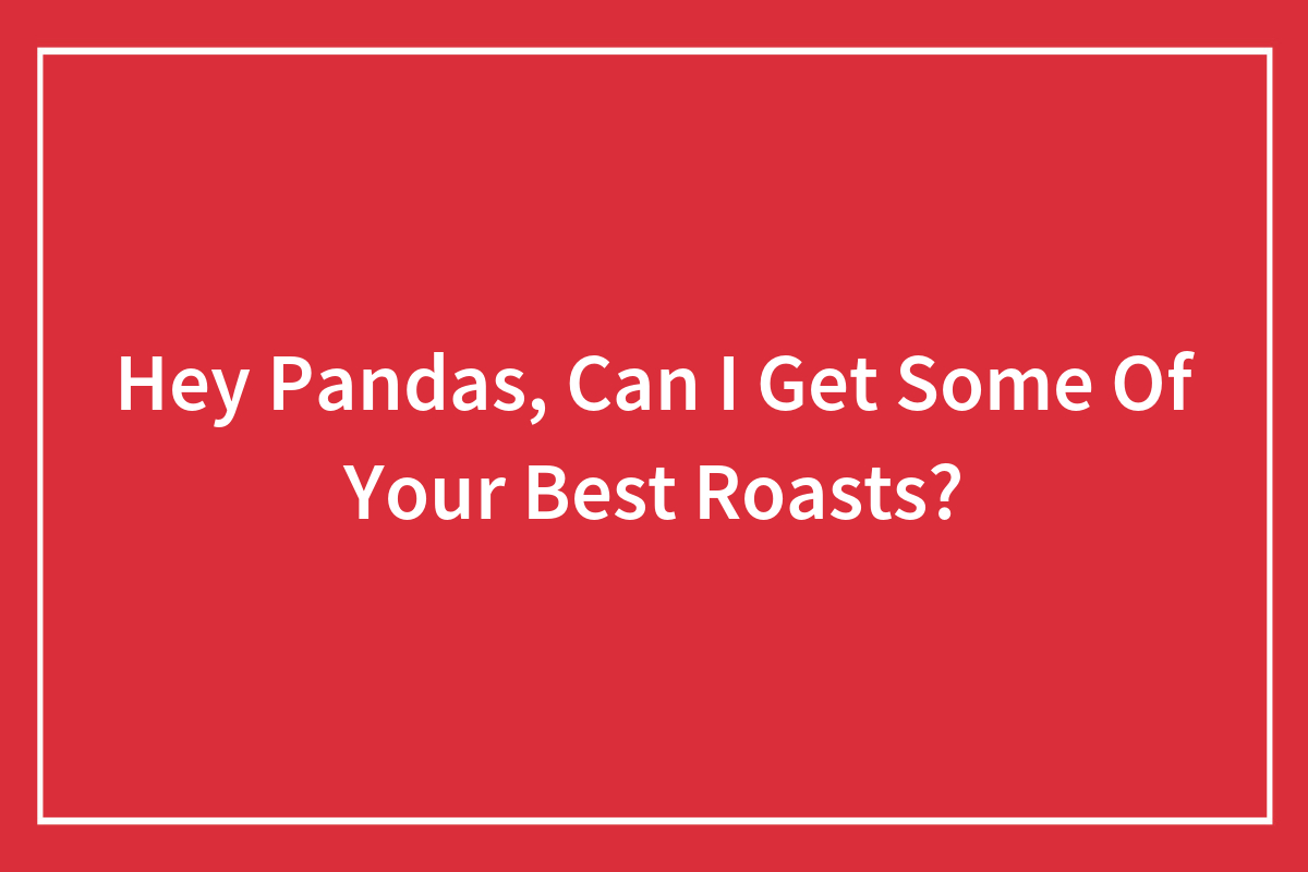 Hey Pandas, Can I Get Some Of Your Best Roasts? (Closed) Bored Panda
