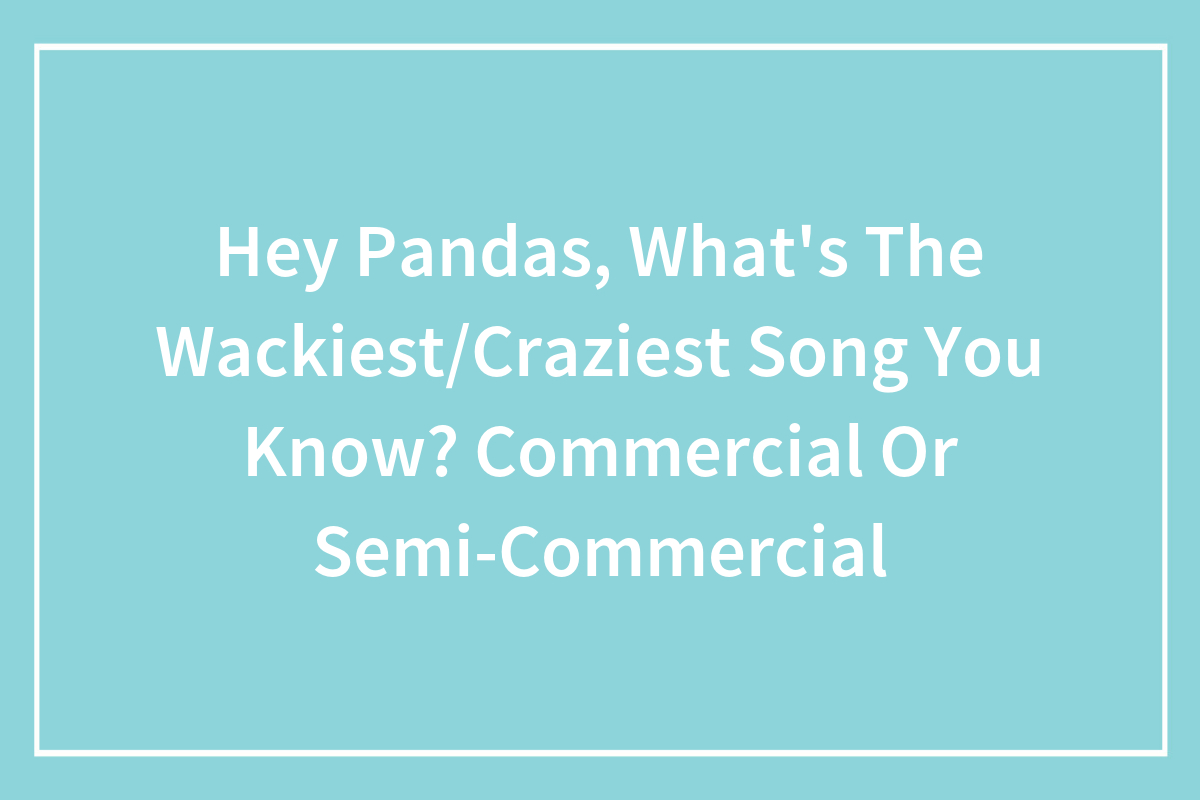 Hey Pandas, What’s The Wackiest/Craziest Song You Know? Commercial Or
