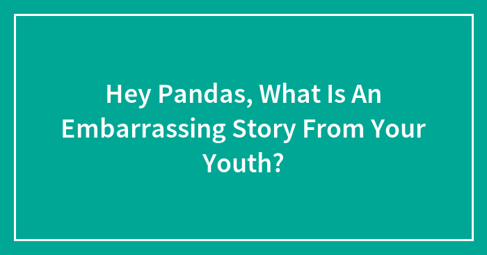 Hey Pandas, What Is An Embarrassing Story From Your Youth?