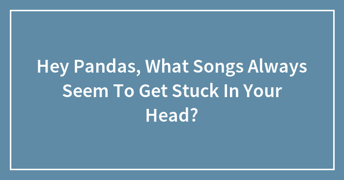 Hey Pandas, What Songs Always Seem To Get Stuck In Your Head?