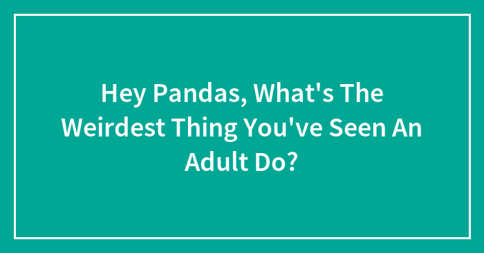 Hey Pandas, What’s The Weirdest Thing You’ve Seen An Adult Do? (Closed)