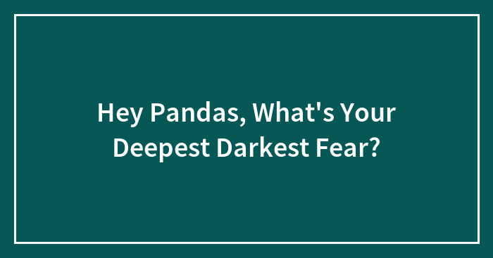 Hey Pandas, What’s Your Deepest Darkest Fear? (Closed)