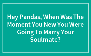 Hey Pandas, When Was The Moment You Knew You Were Going To Marry Your Soulmate?