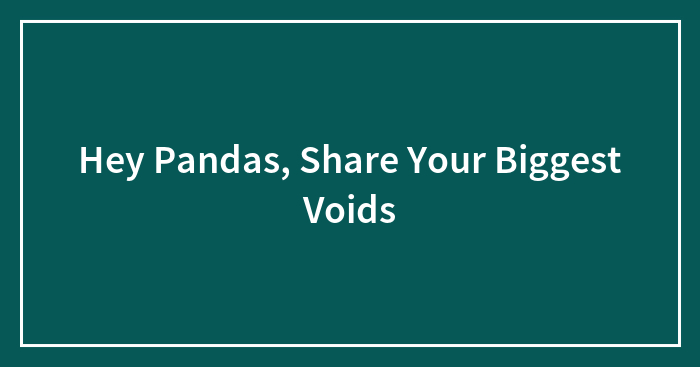 Hey Pandas, Share Your Biggest Voids (Closed)