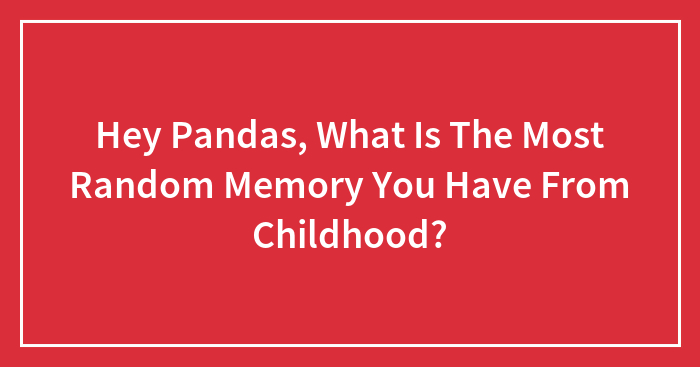 Hey Pandas, What Is The Most Random Memory You Have From Childhood?