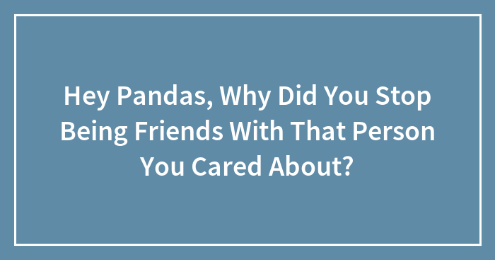 Hey Pandas, Why Did You Stop Being Friends With That Person You Cared About? (Closed)