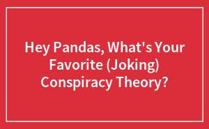 Hey Pandas, What's Your Favorite (Joking) Conspiracy Theory?