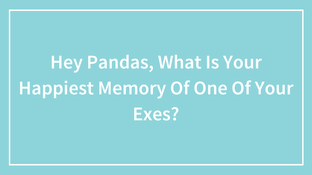 Hey Pandas, What Is Your Happiest Memory Of One Of Your Exes?