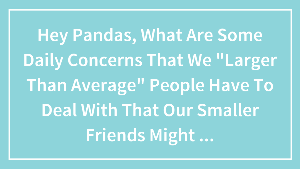 Hey Pandas, What Daily Challenges Do Larger People Face That May Go Unnoticed By Smaller Friends? (Closed)