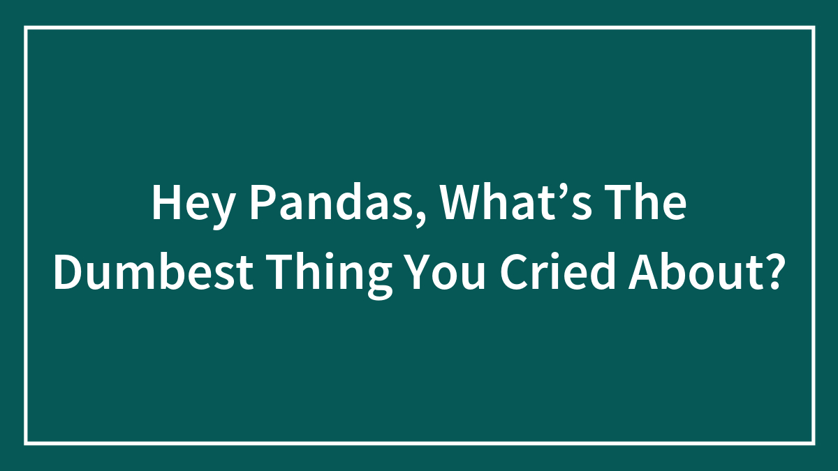 Hey Pandas, What’s The Dumbest Thing You Cried About? (Closed)