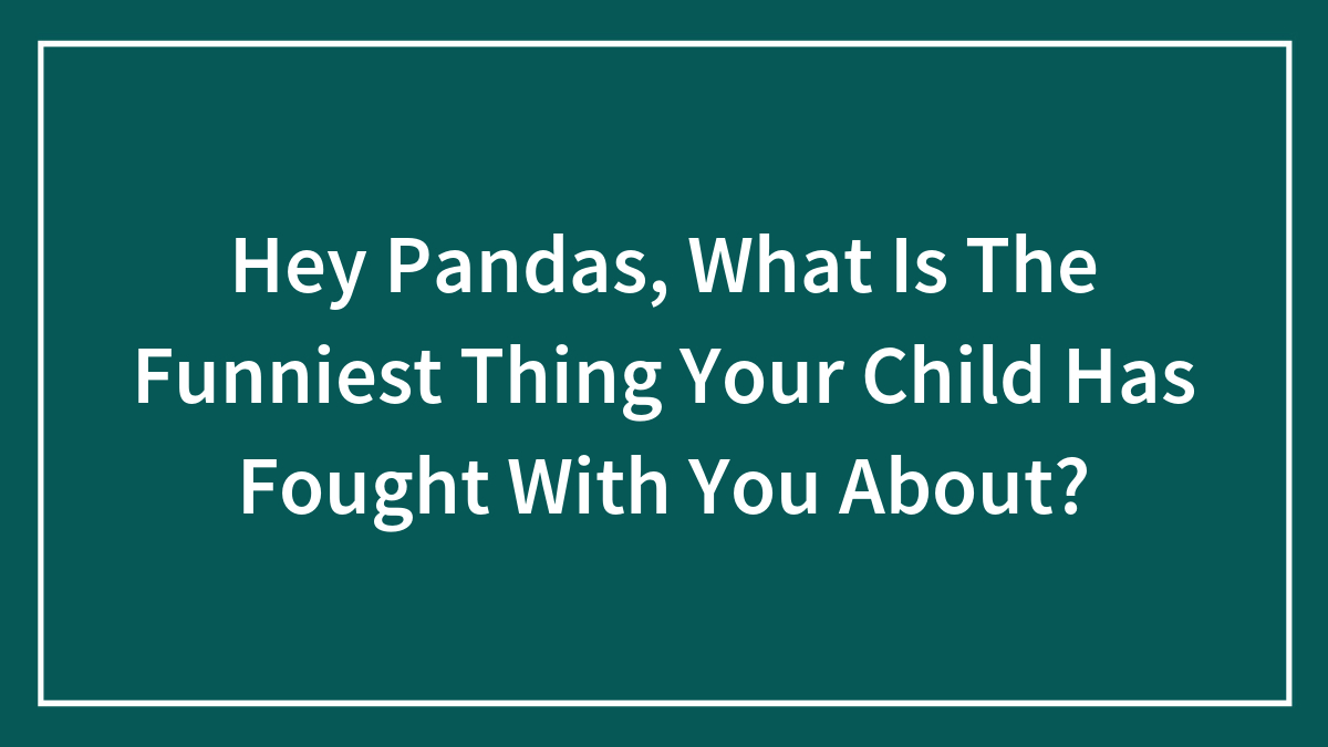 Hey Pandas, What Is The Funniest Thing Your Child Has Fought With You About? (Closed)