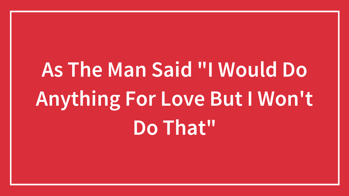 As The Man Said “I Would Do Anything For Love But I Won’t Do That”