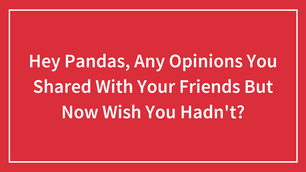 Hey Pandas, Any Opinions You Shared With Your Friends But Now Wish You Hadn’t? (Closed)