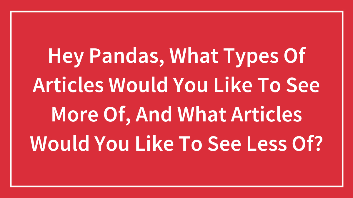 Hey Pandas, What Types Of Articles Would You Like To See More Of, And What Articles Would You Like To See Less Of?