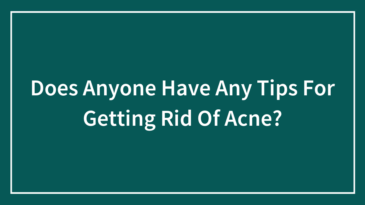 Does Anyone Have Any Tips For Getting Rid Of Acne?