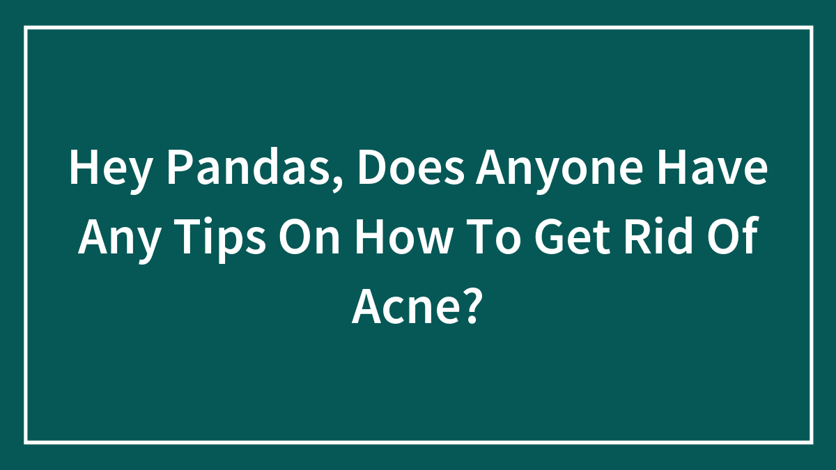 Hey Pandas, Does Anyone Have Any Tips On How To Get Rid Of Acne? (Closed)