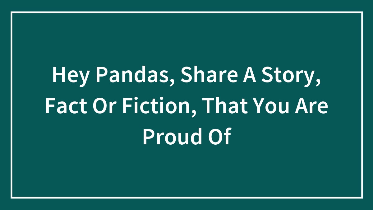Hey Pandas, Share A Story, Fact Or Fiction, That You Are Proud Of