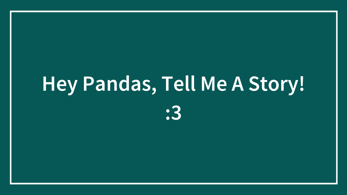 Hey Pandas, Tell Me A Story! :3