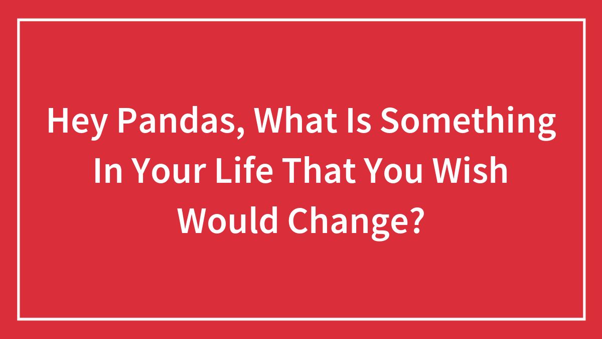 Hey Pandas, What Is Something In Your Life That You Wish Would Change? (Closed)