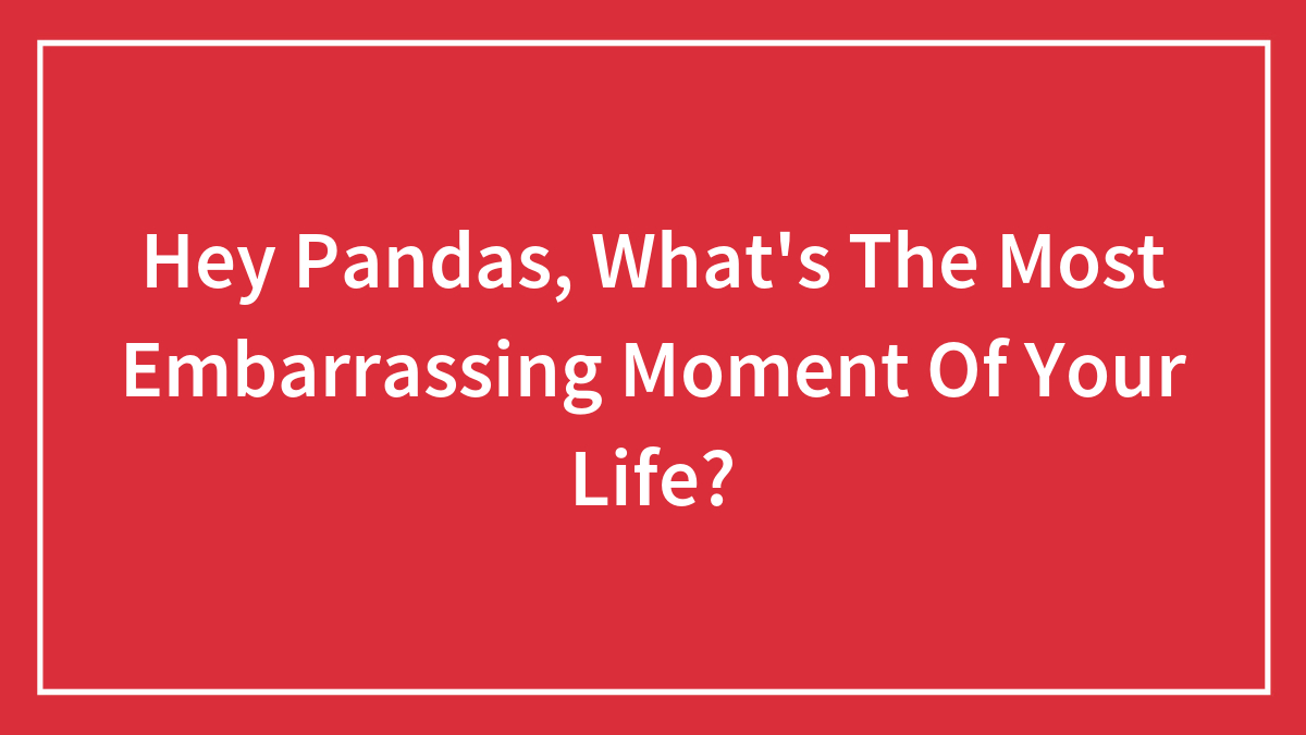 Hey Pandas, What’s The Most Embarrassing Moment Of Your Life? (Closed)
