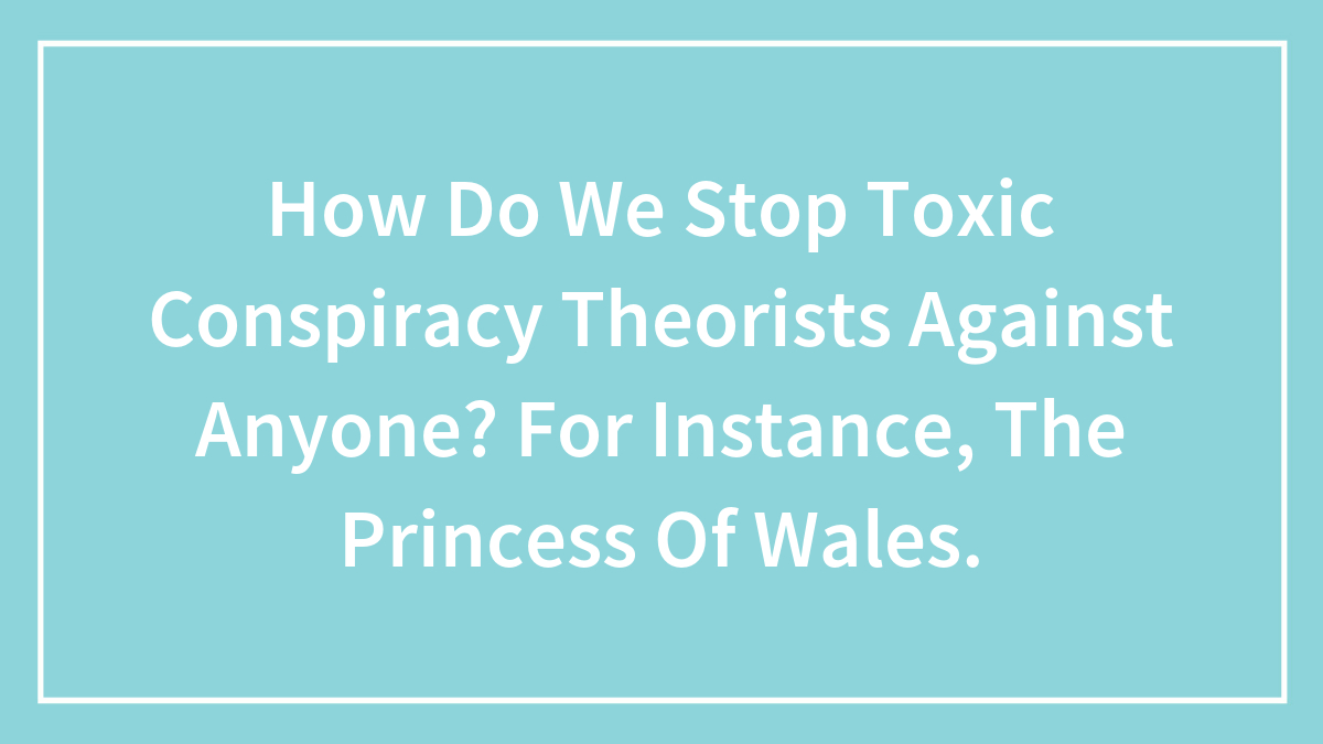 How Do We Stop Toxic Conspiracy Theorists Against Anyone? For Instance, The Princess Of Wales.