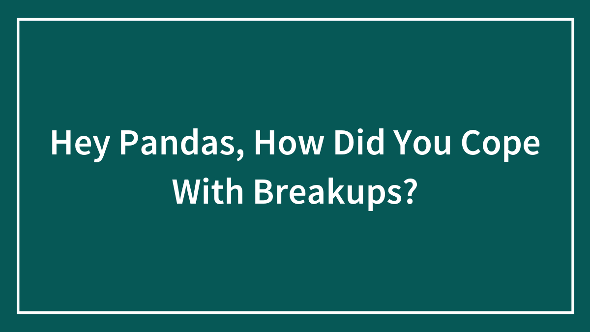 Hey Pandas, How Did You Cope With Breakups? (Closed)
