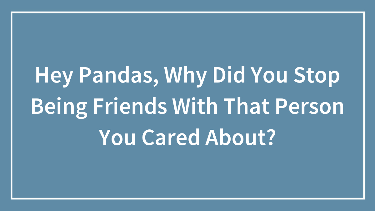 Hey Pandas, Why Did You Stop Being Friends With That Person You Cared About? (Closed)