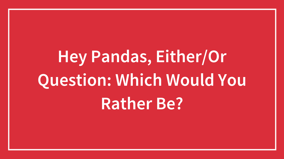 Hey Pandas, Either/Or Question: Which Would You Rather Be? (Closed)