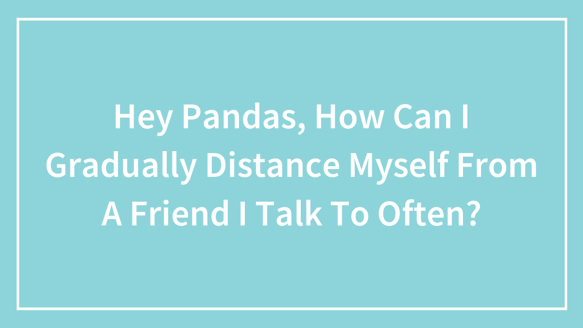 Hey Pandas, How Can I Gradually Distance Myself From A Friend I Talk To Often? (Closed)